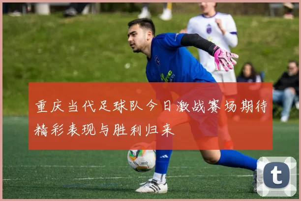 重庆当代足球队今日激战赛场期待精彩表现与胜利归来