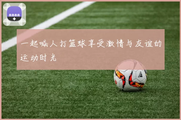 一起喊人打篮球享受激情与友谊的运动时光