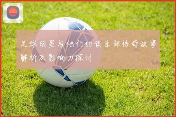 足球明星与他们的俱乐部传奇故事解析及影响力探讨