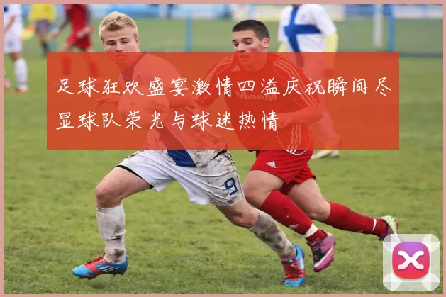 足球狂欢盛宴激情四溢庆祝瞬间尽显球队荣光与球迷热情