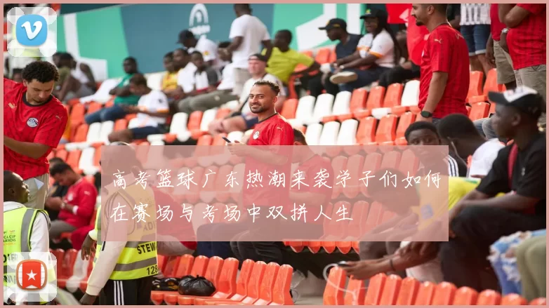 高考篮球广东热潮来袭学子们如何在赛场与考场中双拼人生