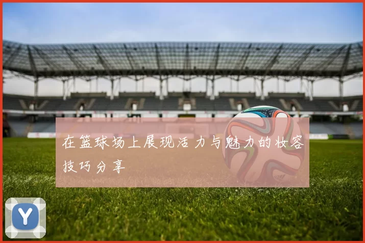 在篮球场上展现活力与魅力的妆容技巧分享